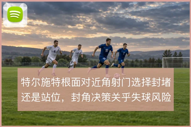 特尔施特根面对近角射门选择封堵还是站位，封角决策关乎失球风险