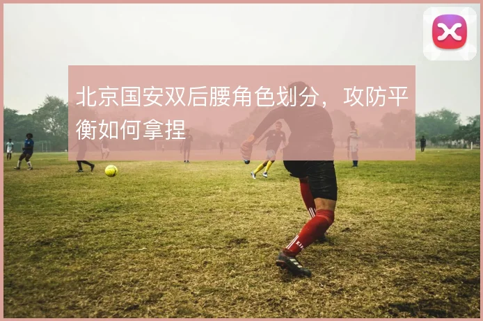 北京国安双后腰角色划分，攻防平衡如何拿捏