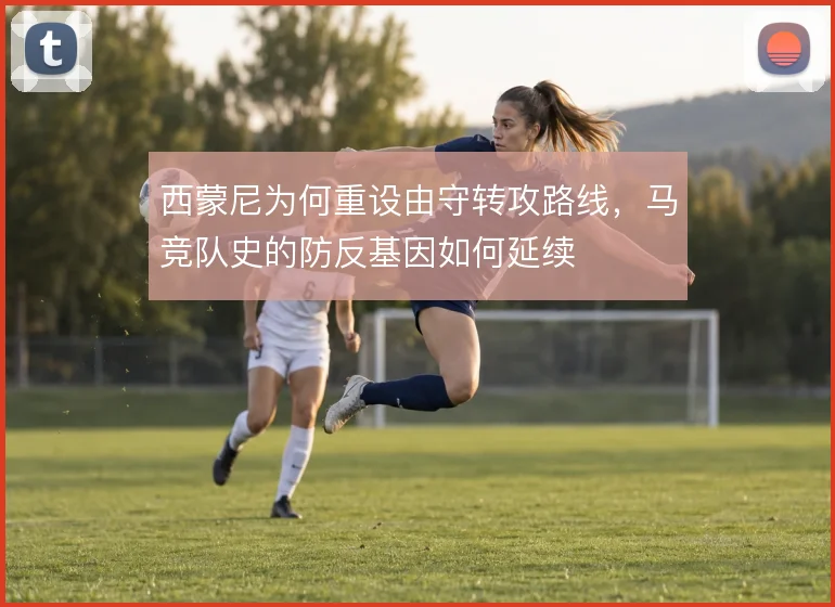 西蒙尼为何重设由守转攻路线，马竞队史的防反基因如何延续
