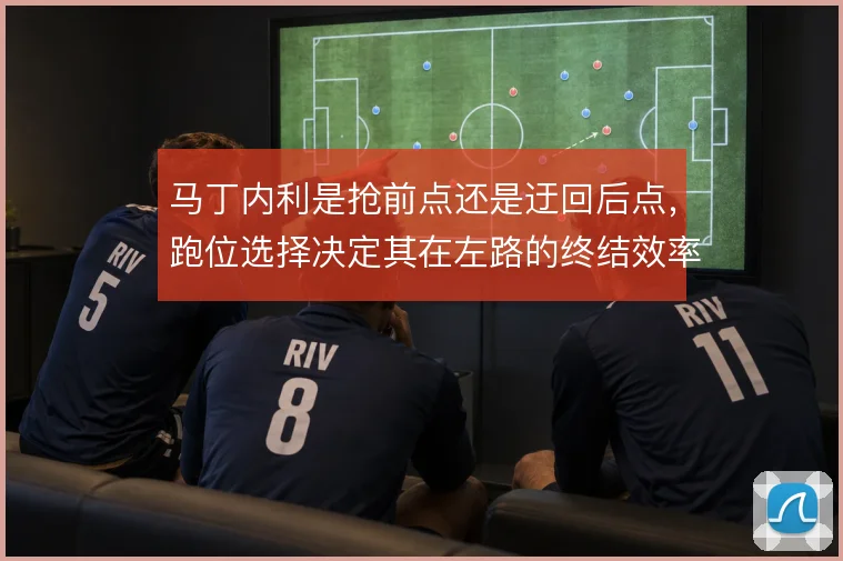 马丁内利是抢前点还是迂回后点，跑位选择决定其在左路的终结效率