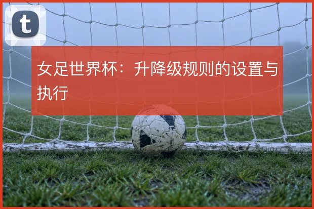 女足世界杯：升降级规则的设置与执行