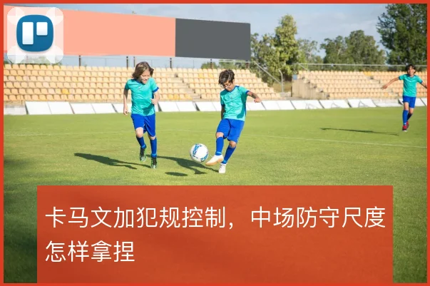 卡马文加犯规控制,中场防守尺度怎样拿捏