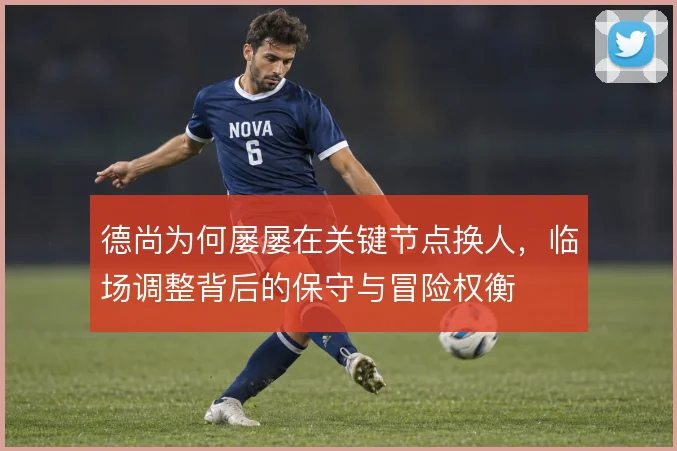 德尚为何屡屡在关键节点换人，临场调整背后的保守与冒险权衡