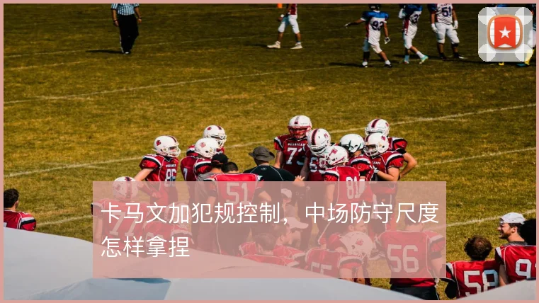 卡马文加犯规控制,中场防守尺度怎样拿捏
