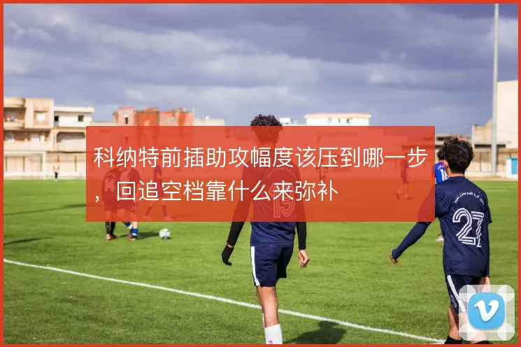 科纳特前插助攻幅度该压到哪一步，回追空档靠什么来弥补