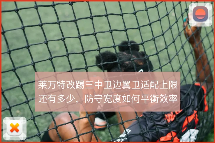 莱万特改踢三中卫边翼卫适配上限还有多少,防守宽度如何平衡效率