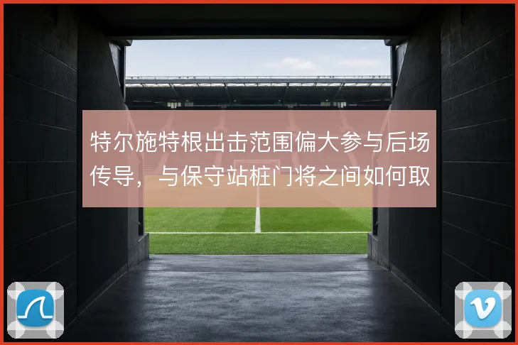 特尔施特根出击范围偏大参与后场传导,与保守站桩门将之间如何取舍