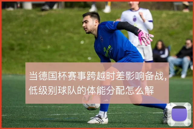 当德国杯赛事跨越时差影响备战,低级别球队的体能分配怎么解