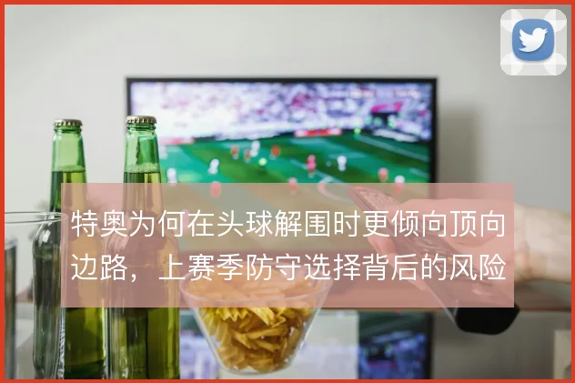 特奥为何在头球解围时更倾向顶向边路，上赛季防守选择背后的风险考量