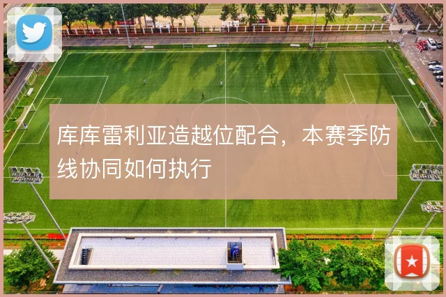 库库雷利亚造越位配合，本赛季防线协同如何执行