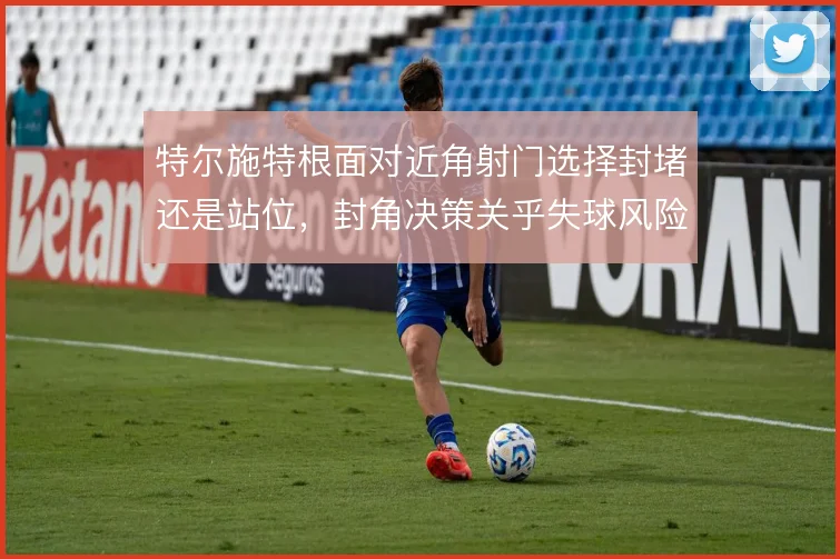 特尔施特根面对近角射门选择封堵还是站位，封角决策关乎失球风险
