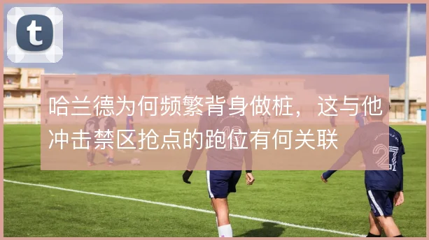 哈兰德为何频繁背身做桩，这与他冲击禁区抢点的跑位有何关联