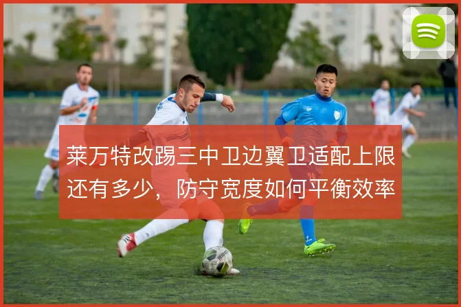 莱万特改踢三中卫边翼卫适配上限还有多少,防守宽度如何平衡效率