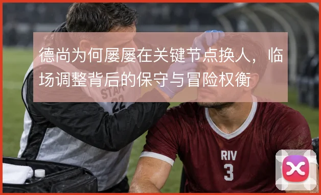 德尚为何屡屡在关键节点换人,临场调整背后的保守与冒险权衡