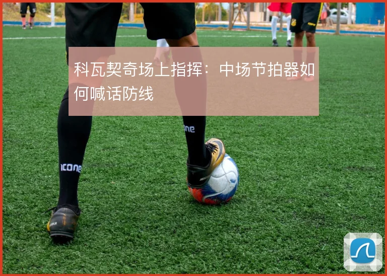 科瓦契奇场上指挥：中场节拍器如何喊话防线