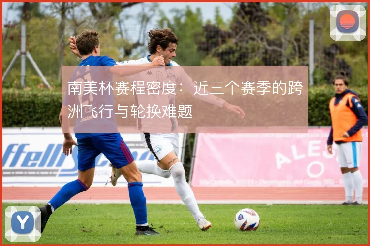 南美杯赛程密度:近三个赛季的跨洲飞行与轮换难题