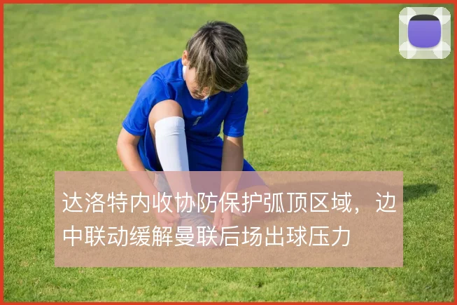 达洛特内收协防保护弧顶区域，边中联动缓解曼联后场出球压力