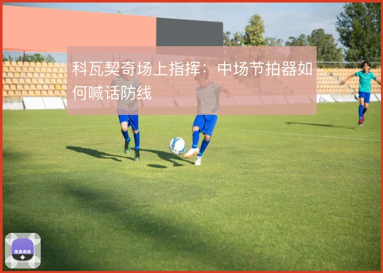 科瓦契奇场上指挥：中场节拍器如何喊话防线