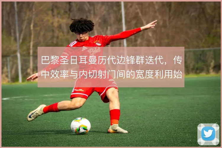 巴黎圣日耳曼历代边锋群迭代，传中效率与内切射门间的宽度利用始终摇摆